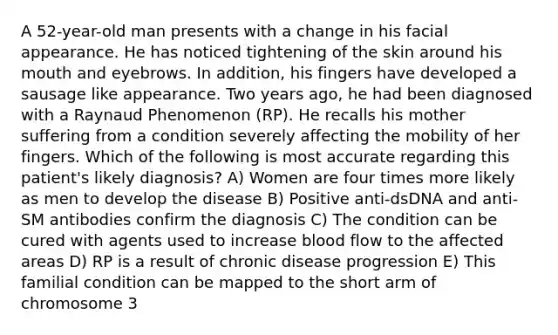 A 52-year-old man presents with a change in his facial appearance. He has noticed tightening of the skin around his mouth and eyebrows. In addition, his fingers have developed a sausage like appearance. Two years ago, he had been diagnosed with a Raynaud Phenomenon (RP). He recalls his mother suffering from a condition severely affecting the mobility of her fingers. Which of the following is most accurate regarding this patient's likely diagnosis? A) Women are four times more likely as men to develop the disease B) Positive anti-dsDNA and anti-SM antibodies confirm the diagnosis C) The condition can be cured with agents used to increase blood flow to the affected areas D) RP is a result of chronic disease progression E) This familial condition can be mapped to the short arm of chromosome 3