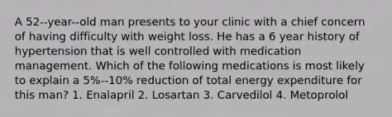 A 52-‐year-‐old man presents to your clinic with a chief concern of having difficulty with weight loss. He has a 6 year history of hypertension that is well controlled with medication management. Which of the following medications is most likely to explain a 5%-‐10% reduction of total energy expenditure for this man? 1. Enalapril 2. Losartan 3. Carvedilol 4. Metoprolol