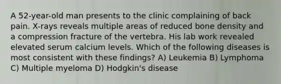 A 52-year-old man presents to the clinic complaining of back pain. X-rays reveals multiple areas of reduced bone density and a compression fracture of the vertebra. His lab work revealed elevated serum calcium levels. Which of the following diseases is most consistent with these findings? A) Leukemia B) Lymphoma C) Multiple myeloma D) Hodgkin's disease