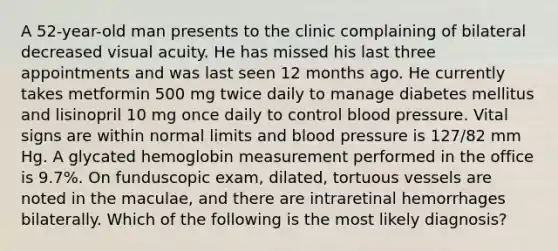 A 52-year-old man presents to the clinic complaining of bilateral decreased visual acuity. He has missed his last three appointments and was last seen 12 months ago. He currently takes metformin 500 mg twice daily to manage diabetes mellitus and lisinopril 10 mg once daily to control blood pressure. Vital signs are within normal limits and blood pressure is 127/82 mm Hg. A glycated hemoglobin measurement performed in the office is 9.7%. On funduscopic exam, dilated, tortuous vessels are noted in the maculae, and there are intraretinal hemorrhages bilaterally. Which of the following is the most likely diagnosis?