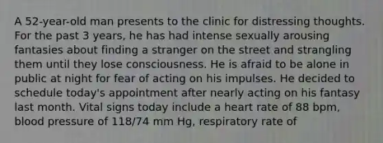 A 52-year-old man presents to the clinic for distressing thoughts. For the past 3 years, he has had intense sexually arousing fantasies about finding a stranger on the street and strangling them until they lose consciousness. He is afraid to be alone in public at night for fear of acting on his impulses. He decided to schedule today's appointment after nearly acting on his fantasy last month. Vital signs today include a heart rate of 88 bpm, blood pressure of 118/74 mm Hg, respiratory rate of