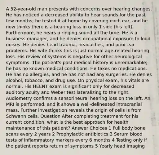 A 52-year-old man presents with concerns over hearing changes. He has noticed a decreased ability to hear sounds for the past few months; he tested it at home by covering each ear, and he now thinks there is a hearing loss in only 1 side (his left). Furthermore, he hears a ringing sound all the time. He is a business manager, and he denies occupational exposure to loud noises. He denies head trauma, headaches, and prior ear problems. His wife thinks this is just normal age-related hearing loss. His review of systems is negative for other neurological symptoms. The patient's past medical history is unremarkable; he has no known medical conditions. He takes no medications. He has no allergies, and he has not had any surgeries. He denies alcohol, tobacco, and drug use. On physical exam, his vitals are normal. His HEENT exam is significant only for decreased auditory acuity and Weber test lateralizing to the right. Audiometry confirms a sensorineural hearing loss on the left. An MRI is performed, and it shows a well-delineated intracranial mass. Further investigation reveals the origin of cells is from Schwann cells. Question After completing treatment for his current condition, what is the best approach for health maintenance of this patient? Answer Choices 1 Full body bone scans every 2 years 2 Prophylactic antibiotics 3 Serum blood tests of inflammatory markers every 6 months 4 Testing only if the patient reports return of symptoms 5 Yearly head imaging