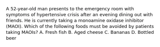 A 52-year-old man presents to the emergency room with symptoms of hypertensive crisis after an evening dining out with friends. He is currently taking a monoamine oxidase inhibitor (MAOI). Which of the following foods must be avoided by patients taking MAOIs? A. Fresh fish B. Aged cheese C. Bananas D. Bottled beer