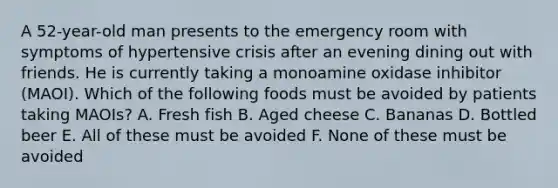 A 52-year-old man presents to the emergency room with symptoms of hypertensive crisis after an evening dining out with friends. He is currently taking a monoamine oxidase inhibitor (MAOI). Which of the following foods must be avoided by patients taking MAOIs? A. Fresh fish B. Aged cheese C. Bananas D. Bottled beer E. All of these must be avoided F. None of these must be avoided