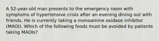 A 52-year-old man presents to the emergency room with symptoms of hypertensive crisis after an evening dining out with friends. He is currently taking a monoamine oxidase inhibitor (MAOI). Which of the following foods must be avoided by patients taking MAOIs?