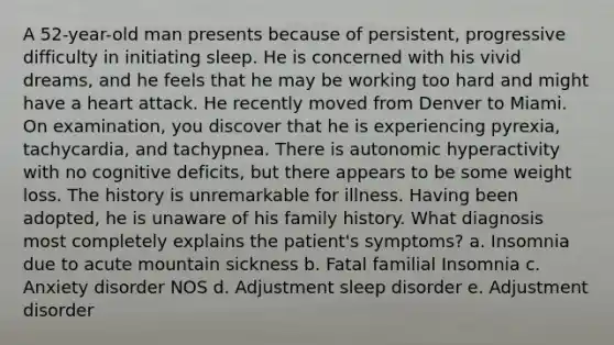 A 52-year-old man presents because of persistent, progressive difficulty in initiating sleep. He is concerned with his vivid dreams, and he feels that he may be working too hard and might have a heart attack. He recently moved from Denver to Miami. On examination, you discover that he is experiencing pyrexia, tachycardia, and tachypnea. There is autonomic hyperactivity with no cognitive deficits, but there appears to be some weight loss. The history is unremarkable for illness. Having been adopted, he is unaware of his family history. What diagnosis most completely explains the patient's symptoms? a. Insomnia due to acute mountain sickness b. Fatal familial Insomnia c. Anxiety disorder NOS d. Adjustment sleep disorder e. Adjustment disorder