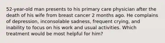 52-year-old man presents to his primary care physician after the death of his wife from breast cancer 2 months ago. He complains of depression, inconsolable sadness, frequent crying, and inability to focus on his work and usual activities. Which treatment would be most helpful for him?