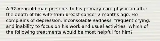 A 52-year-old man presents to his primary care physician after the death of his wife from breast cancer 2 months ago. He complains of depression, inconsolable sadness, frequent crying, and inability to focus on his work and usual activities. Which of the following treatments would be most helpful for him?