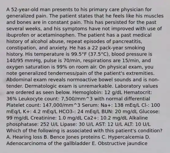 A 52-year-old man presents to his primary care physician for generalized pain. The patient states that he feels like his muscles and bones are in constant pain. This has persisted for the past several weeks, and his symptoms have not improved with use of ibuprofen or acetaminophen. The patient has a past medical history of alcohol abuse, repeat episodes of pancreatitis, constipation, and anxiety. He has a 22 pack-year smoking history. His temperature is 99.5°F (37.5°C), blood pressure is 140/95 mmHg, pulse is 70/min, respirations are 15/min, and oxygen saturation is 99% on room air. On physical exam, you note generalized tenderness/pain of the patient's extremities. Abdominal exam reveals normoactive bowel sounds and is non-tender. Dermatologic exam is unremarkable. Laboratory values are ordered as seen below. Hemoglobin: 12 g/dL Hematocrit: 36% Leukocyte count: 7,500/mm^3 with normal differential Platelet count: 147,000/mm^3 Serum: Na+: 138 mEq/L Cl-: 100 mEq/L K+: 4.2 mEq/L HCO3-: 24 mEq/L BUN: 20 mg/dL Glucose: 99 mg/dL Creatinine: 1.0 mg/dL Ca2+: 10.2 mg/dL Alkaline phosphatase: 252 U/L Lipase: 30 U/L AST: 12 U/L ALT: 10 U/L Which of the following is associated with this patient's condition? A. Hearing loss B. Bence Jones proteins C. Hypercalcemia D. Adenocarcinoma of the gallbladder E. Obstructive jaundice