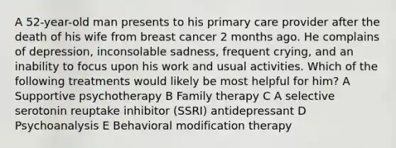 A 52-year-old man presents to his primary care provider after the death of his wife from breast cancer 2 months ago. He complains of depression, inconsolable sadness, frequent crying, and an inability to focus upon his work and usual activities. Which of the following treatments would likely be most helpful for him? A Supportive psychotherapy B Family therapy C A selective serotonin reuptake inhibitor (SSRI) antidepressant D Psychoanalysis E Behavioral modification therapy