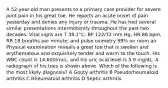 A 52-year-old man presents to a primary care provider for severe joint pain in his great toe. He reports an acute onset of pain yesterday and denies any injury or trauma. He has had several similar presentations intermittently throughout the past two decades. Vital signs are T 38.1°C, BP 122/72 mm Hg, HR 86 bpm, RR 18 breaths per minute, and pulse oximetry 99% on room air. Physical examination reveals a great toe that is swollen and erythematous and exquisitely tender and warm to the touch. His WBC count is 14,600/mcL, and his uric acid level is 5.9 mg/dL. A radiograph of his toes is shown above. Which of the following is the most likely diagnosis? A Gouty arthritis B Pseudorheumatoid arthritis C Rheumatoid arthritis D Septic arthritis