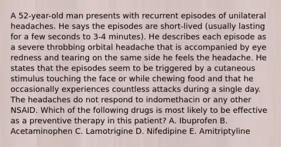 A 52-year-old man presents with recurrent episodes of unilateral headaches. He says the episodes are short-lived (usually lasting for a few seconds to 3-4 minutes). He describes each episode as a severe throbbing orbital headache that is accompanied by eye redness and tearing on the same side he feels the headache. He states that the episodes seem to be triggered by a cutaneous stimulus touching the face or while chewing food and that he occasionally experiences countless attacks during a single day. The headaches do not respond to indomethacin or any other NSAID. Which of the following drugs is most likely to be effective as a preventive therapy in this patient? A. Ibuprofen B. Acetaminophen C. Lamotrigine D. Nifedipine E. Amitriptyline