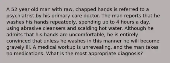 A 52-year-old man with raw, chapped hands is referred to a psychiatrist by his primary care doctor. The man reports that he washes his hands repeatedly, spending up to 4 hours a day, using abrasive cleansers and scalding hot water. Although he admits that his hands are uncomfortable, he is entirely convinced that unless he washes in this manner he will become gravely ill. A medical workup is unrevealing, and the man takes no medications. What is the most appropriate diagnosis?