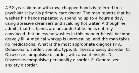 A 52-year-old man with raw, chapped hands is referred to a psychiatrist by his primary care doctor. The man reports that he washes his hands repeatedly, spending up to 4 hours a day, using abrasive cleansers and scalding hot water. Although he admits that his hands are uncomfortable, he is entirely convinced that unless he washes in this manner he will become gravely ill. A medical workup is unrevealing, and the man takes no medications. What is the most appropriate diagnosis? A. Delusional disorder, somatic type. B. Illness anxiety disorder. C. Obsessive-compulsive disorder, with absent insight. D. Obsessive-compulsive personality disorder. E. Generalized anxiety disorder.