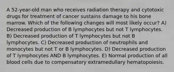 A 52-year-old man who receives radiation therapy and cytotoxic drugs for treatment of cancer sustains damage to his bone marrow. Which of the following changes will most likely occur? A) Decreased production of B lymphocytes but not T lymphocytes. B) Decreased production of T lymphocytes but not B lymphocytes. C) Decreased production of neutrophils and monocytes but not T or B lymphocytes. D) Decreased production of T lymphocytes AND B lymphocytes. E) Normal production of all blood cells due to compensatory extramedullary hematopoiesis.