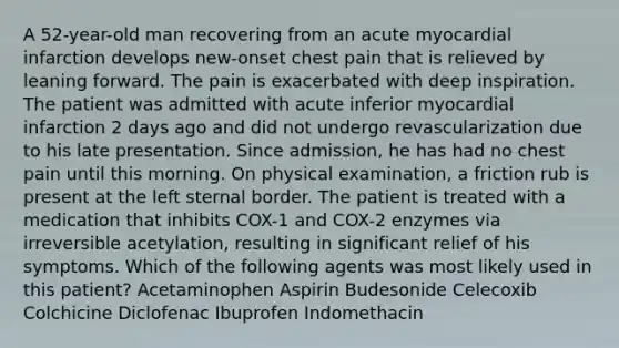 A 52-year-old man recovering from an acute myocardial infarction develops new-onset chest pain that is relieved by leaning forward. The pain is exacerbated with deep inspiration. The patient was admitted with acute inferior myocardial infarction 2 days ago and did not undergo revascularization due to his late presentation. Since admission, he has had no chest pain until this morning. On physical examination, a friction rub is present at the left sternal border. The patient is treated with a medication that inhibits COX-1 and COX-2 enzymes via irreversible acetylation, resulting in significant relief of his symptoms. Which of the following agents was most likely used in this patient? Acetaminophen Aspirin Budesonide Celecoxib Colchicine Diclofenac Ibuprofen Indomethacin