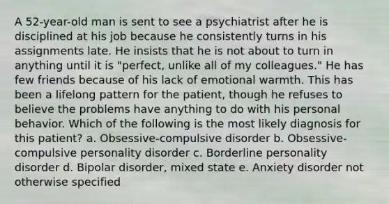 A 52-year-old man is sent to see a psychiatrist after he is disciplined at his job because he consistently turns in his assignments late. He insists that he is not about to turn in anything until it is "perfect, unlike all of my colleagues." He has few friends because of his lack of emotional warmth. This has been a lifelong pattern for the patient, though he refuses to believe the problems have anything to do with his personal behavior. Which of the following is the most likely diagnosis for this patient? a. Obsessive-compulsive disorder b. Obsessive-compulsive personality disorder c. Borderline personality disorder d. Bipolar disorder, mixed state e. Anxiety disorder not otherwise specified