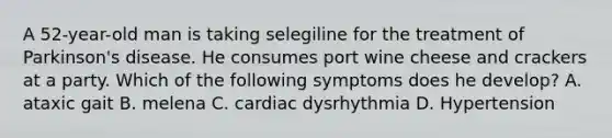 A 52-year-old man is taking selegiline for the treatment of Parkinson's disease. He consumes port wine cheese and crackers at a party. Which of the following symptoms does he develop? A. ataxic gait B. melena C. cardiac dysrhythmia D. Hypertension