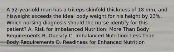 A 52-year-old man has a triceps skinfold thickness of 18 mm, and hisweight exceeds the ideal body weight for his height by 23%. Which nursing diagnosis should the nurse identify for this patient? A. Risk for Imbalanced Nutrition: More Than Body Requirements B. Obesity C. Imbalanced Nutrition: Less Than Body Requirements D. Readiness for Enhanced Nutrition