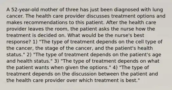 A 52-year-old mother of three has just been diagnosed with lung cancer. The health care provider discusses treatment options and makes recommendations to this patient. After the health care provider leaves the room, the patient asks the nurse how the treatment is decided on. What would be the nurse's best response? 1) "The type of treatment depends on the cell type of the cancer, the stage of the cancer, and the patient's health status." 2) "The type of treatment depends on the patient's age and health status." 3) "The type of treatment depends on what the patient wants when given the options." 4) "The type of treatment depends on the discussion between the patient and the health care provider over which treatment is best."