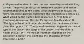 A 52-year-old mother of three has just been diagnosed with lung cancer. The physician discusses treatment options and makes recommendations to this client. After the physician leaves the room, the client asks the nurse how the treatment is decided on. What would be the nurse's best response? A. "The type of treatment depends on the client's age and health status." B. "The type of treatment depends on what the client wants when given the options." C. "The type of treatment depends on the cell type of the cancer, the stage of the cancer, and the client's health status." D. "The type of treatment depends on the discussion between the client and the physician of which treatment is best."