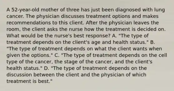 A 52-year-old mother of three has just been diagnosed with lung cancer. The physician discusses treatment options and makes recommendations to this client. After the physician leaves the room, the client asks the nurse how the treatment is decided on. What would be the nurse's best response? A. "The type of treatment depends on the client's age and health status." B. "The type of treatment depends on what the client wants when given the options." C. "The type of treatment depends on the cell type of the cancer, the stage of the cancer, and the client's health status." D. "The type of treatment depends on the discussion between the client and the physician of which treatment is best."