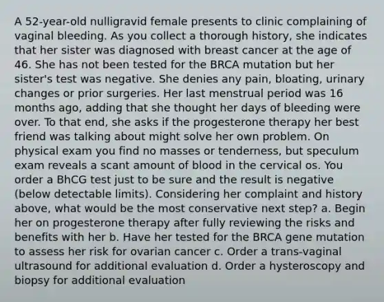 A 52-year-old nulligravid female presents to clinic complaining of vaginal bleeding. As you collect a thorough history, she indicates that her sister was diagnosed with breast cancer at the age of 46. She has not been tested for the BRCA mutation but her sister's test was negative. She denies any pain, bloating, urinary changes or prior surgeries. Her last menstrual period was 16 months ago, adding that she thought her days of bleeding were over. To that end, she asks if the progesterone therapy her best friend was talking about might solve her own problem. On physical exam you find no masses or tenderness, but speculum exam reveals a scant amount of blood in the cervical os. You order a BhCG test just to be sure and the result is negative (below detectable limits). Considering her complaint and history above, what would be the most conservative next step? a. Begin her on progesterone therapy after fully reviewing the risks and benefits with her b. Have her tested for the BRCA gene mutation to assess her risk for ovarian cancer c. Order a trans-vaginal ultrasound for additional evaluation d. Order a hysteroscopy and biopsy for additional evaluation