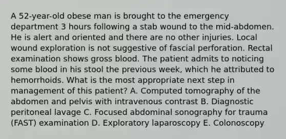 A 52-year-old obese man is brought to the emergency department 3 hours following a stab wound to the mid-abdomen. He is alert and oriented and there are no other injuries. Local wound exploration is not suggestive of fascial perforation. Rectal examination shows gross blood. The patient admits to noticing some blood in his stool the previous week, which he attributed to hemorrhoids. What is the most appropriate next step in management of this patient? A. Computed tomography of the abdomen and pelvis with intravenous contrast B. Diagnostic peritoneal lavage C. Focused abdominal sonography for trauma (FAST) examination D. Exploratory laparoscopy E. Colonoscopy