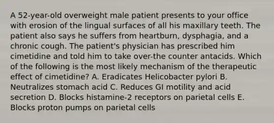 A 52-year-old overweight male patient presents to your office with erosion of the lingual surfaces of all his maxillary teeth. The patient also says he suffers from heartburn, dysphagia, and a chronic cough. The patient's physician has prescribed him cimetidine and told him to take over-the counter antacids. Which of the following is the most likely mechanism of the therapeutic effect of cimetidine? A. Eradicates Helicobacter pylori B. Neutralizes stomach acid C. Reduces GI motility and acid secretion D. Blocks histamine-2 receptors on parietal cells E. Blocks proton pumps on parietal cells