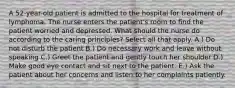 A 52-year-old patient is admitted to the hospital for treatment of lymphoma. The nurse enters the patient's room to find the patient worried and depressed. What should the nurse do according to the caring principles? Select all that apply. A.) Do not disturb the patient B.) Do necessary work and leave without speaking C.) Greet the patient and gently touch her shoulder D.) Make good eye contact and sit next to the patient. E.) Ask the patient about her concerns and listen to her complaints patiently.