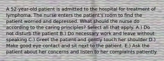 A 52-year-old patient is admitted to the hospital for treatment of lymphoma. The nurse enters the patient's room to find the patient worried and depressed. What should the nurse do according to the caring principles? Select all that apply. A.) Do not disturb the patient B.) Do necessary work and leave without speaking C.) Greet the patient and gently touch her shoulder D.) Make good eye contact and sit next to the patient. E.) Ask the patient about her concerns and listen to her complaints patiently.