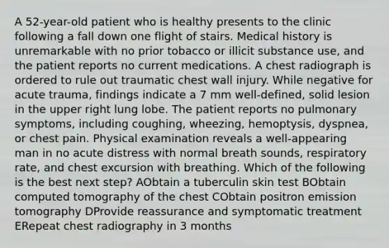 A 52-year-old patient who is healthy presents to the clinic following a fall down one flight of stairs. Medical history is unremarkable with no prior tobacco or illicit substance use, and the patient reports no current medications. A chest radiograph is ordered to rule out traumatic chest wall injury. While negative for acute trauma, findings indicate a 7 mm well-defined, solid lesion in the upper right lung lobe. The patient reports no pulmonary symptoms, including coughing, wheezing, hemoptysis, dyspnea, or chest pain. Physical examination reveals a well-appearing man in no acute distress with normal breath sounds, respiratory rate, and chest excursion with breathing. Which of the following is the best next step? AObtain a tuberculin skin test BObtain computed tomography of the chest CObtain positron emission tomography DProvide reassurance and symptomatic treatment ERepeat chest radiography in 3 months