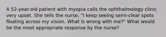 A 52-year-old patient with myopia calls the ophthalmology clinic very upset. She tells the nurse, "I keep seeing semi-clear spots floating across my vision. What is wrong with me?" What would be the most appropriate response by the nurse?