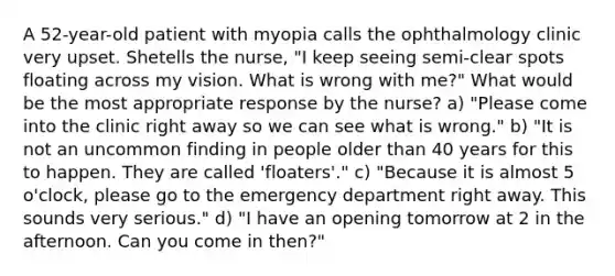 A 52-year-old patient with myopia calls the ophthalmology clinic very upset. Shetells the nurse, "I keep seeing semi-clear spots floating across my vision. What is wrong with me?" What would be the most appropriate response by the nurse? a) "Please come into the clinic right away so we can see what is wrong." b) "It is not an uncommon finding in people older than 40 years for this to happen. They are called 'floaters'." c) "Because it is almost 5 o'clock, please go to the emergency department right away. This sounds very serious." d) "I have an opening tomorrow at 2 in the afternoon. Can you come in then?"