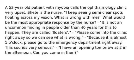 A 52-year-old patient with myopia calls the ophthalmology clinic very upset. Shetells the nurse, "I keep seeing semi-clear spots floating across my vision. What is wrong with me?" What would be the most appropriate response by the nurse? - "It is not an uncommon finding in people older than 40 years for this to happen. They are called 'floaters'." - "Please come into the clinic right away so we can see what is wrong." - "Because it is almost 5 o'clock, please go to the emergency department right away. This sounds very serious." - "I have an opening tomorrow at 2 in the afternoon. Can you come in then?"