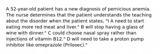 A 52-year-old patient has a new diagnosis of pernicious anemia. The nurse determines that the patient understands the teaching about the disorder when the patient states, "I A need to start eating more red meat and liver." B will stop having a glass of wine with dinner." C could choose nasal spray rather than injections of vitamin B12." D will need to take a proton pump inhibitor like omeprazole (Prilosec)."