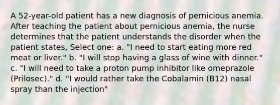 A 52-year-old patient has a new diagnosis of pernicious anemia. After teaching the patient about pernicious anemia, the nurse determines that the patient understands the disorder when the patient states, Select one: a. "I need to start eating more red meat or liver." b. "I will stop having a glass of wine with dinner." c. "I will need to take a proton pump inhibitor like omeprazole (Prilosec)." d. "I would rather take the Cobalamin (B12) nasal spray than the injection"