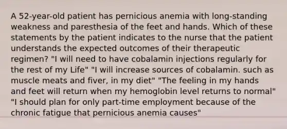 A 52-year-old patient has pernicious anemia with long-standing weakness and paresthesia of the feet and hands. Which of these statements by the patient indicates to the nurse that the patient understands the expected outcomes of their therapeutic regimen? "I will need to have cobalamin injections regularly for the rest of my Life" "I will increase sources of cobalamin. such as muscle meats and fiver, in my diet" "The feeling in my hands and feet will return when my hemoglobin level returns to normal" "I should plan for only part-time employment because of the chronic fatigue that pernicious anemia causes"