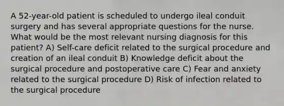 A 52-year-old patient is scheduled to undergo ileal conduit surgery and has several appropriate questions for the nurse. What would be the most relevant nursing diagnosis for this patient? A) Self-care deficit related to the surgical procedure and creation of an ileal conduit B) Knowledge deficit about the surgical procedure and postoperative care C) Fear and anxiety related to the surgical procedure D) Risk of infection related to the surgical procedure