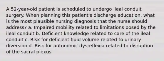 A 52-year-old patient is scheduled to undergo ileal conduit surgery. When planning this patient's discharge education, what is the most plausible nursing diagnosis that the nurse should address? a. Impaired mobility related to limitations posed by the ileal conduit b. Deficient knowledge related to care of the ileal conduit c. Risk for deficient fluid volume related to urinary diversion d. Risk for autonomic dysreflexia related to disruption of the sacral plexus