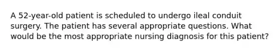 A 52-year-old patient is scheduled to undergo ileal conduit surgery. The patient has several appropriate questions. What would be the most appropriate nursing diagnosis for this patient?