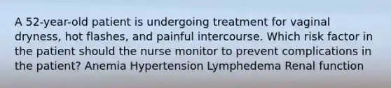 A 52-year-old patient is undergoing treatment for vaginal dryness, hot flashes, and painful intercourse. Which risk factor in the patient should the nurse monitor to prevent complications in the patient? Anemia Hypertension Lymphedema Renal function