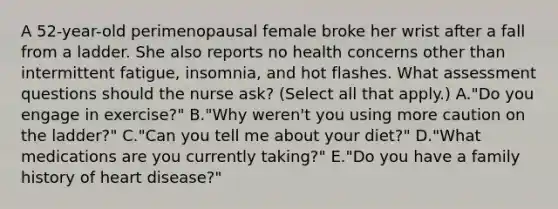 A 52-year-old perimenopausal female broke her wrist after a fall from a ladder. She also reports no health concerns other than intermittent fatigue, insomnia, and hot flashes. What assessment questions should the nurse ask? (Select all that apply.) A."Do you engage in exercise?" B."Why weren't you using more caution on the ladder?" C."Can you tell me about your diet?" D."What medications are you currently taking?" E."Do you have a family history of heart disease?"