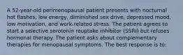 A 52-year-old perimenopausal patient presents with nocturnal hot flashes, low energy, diminished sex drive, depressed mood, low motivation, and work-related stress. The patient agrees to start a selective serotonin reuptake inhibitor (SSRI) but refuses hormonal therapy. The patient asks about complementary therapies for menopausal symptoms. The best response is to: