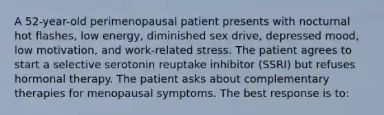 A 52-year-old perimenopausal patient presents with nocturnal hot flashes, low energy, diminished sex drive, depressed mood, low motivation, and work-related stress. The patient agrees to start a selective serotonin reuptake inhibitor (SSRI) but refuses hormonal therapy. The patient asks about complementary therapies for menopausal symptoms. The best response is to: