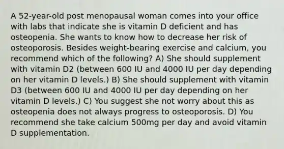 A 52-year-old post menopausal woman comes into your office with labs that indicate she is vitamin D deficient and has osteopenia. She wants to know how to decrease her risk of osteoporosis. Besides weight-bearing exercise and calcium, you recommend which of the following? A) She should supplement with vitamin D2 (between 600 IU and 4000 IU per day depending on her vitamin D levels.) B) She should supplement with vitamin D3 (between 600 IU and 4000 IU per day depending on her vitamin D levels.) C) You suggest she not worry about this as osteopenia does not always progress to osteoporosis. D) You recommend she take calcium 500mg per day and avoid vitamin D supplementation.