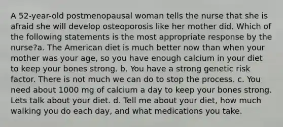 A 52-year-old postmenopausal woman tells the nurse that she is afraid she will develop osteoporosis like her mother did. Which of the following statements is the most appropriate response by the nurse?a. The American diet is much better now than when your mother was your age, so you have enough calcium in your diet to keep your bones strong. b. You have a strong genetic risk factor. There is not much we can do to stop the process. c. You need about 1000 mg of calcium a day to keep your bones strong. Lets talk about your diet. d. Tell me about your diet, how much walking you do each day, and what medications you take.