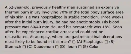 A 52-year-old, previously healthy man sustained an extensive thermal burn injury involving 70% of the total body surface area of his skin. He was hospitalized in stable condition. Three weeks after the initial burn injury, he had melanotic stools. His blood pressure was 80/40 mm Hg, and his hematocrit was 18%. Soon after, he experienced cardiac arrest and could not be resuscitated. At autopsy, where are gastrointestinal ulcerations most likely to be found in this man? □ (A) Esophagus □ (B) Stomach □ (C) Duodenum □ (D) Ileum □ (E) Colon