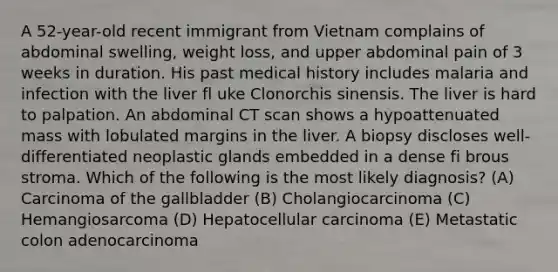 A 52-year-old recent immigrant from Vietnam complains of abdominal swelling, weight loss, and upper abdominal pain of 3 weeks in duration. His past medical history includes malaria and infection with the liver fl uke Clonorchis sinensis. The liver is hard to palpation. An abdominal CT scan shows a hypoattenuated mass with lobulated margins in the liver. A biopsy discloses well-differentiated neoplastic glands embedded in a dense fi brous stroma. Which of the following is the most likely diagnosis? (A) Carcinoma of the gallbladder (B) Cholangiocarcinoma (C) Hemangiosarcoma (D) Hepatocellular carcinoma (E) Metastatic colon adenocarcinoma