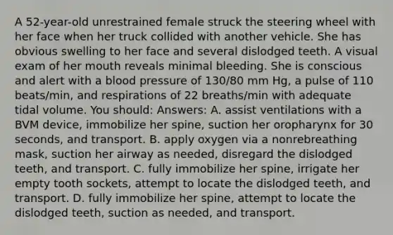 A 52-year-old unrestrained female struck the steering wheel with her face when her truck collided with another vehicle. She has obvious swelling to her face and several dislodged teeth. A visual exam of her mouth reveals minimal bleeding. She is conscious and alert with a <a href='https://www.questionai.com/knowledge/kD0HacyPBr-blood-pressure' class='anchor-knowledge'>blood pressure</a> of 130/80 mm Hg, a pulse of 110 beats/min, and respirations of 22 breaths/min with adequate tidal volume. You should: Answers: A. assist ventilations with a BVM device, immobilize her spine, suction her oropharynx for 30 seconds, and transport. B. apply oxygen via a nonrebreathing mask, suction her airway as needed, disregard the dislodged teeth, and transport. C. fully immobilize her spine, irrigate her empty tooth sockets, attempt to locate the dislodged teeth, and transport. D. fully immobilize her spine, attempt to locate the dislodged teeth, suction as needed, and transport.